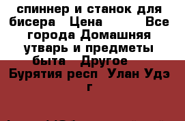 спиннер и станок для бисера › Цена ­ 500 - Все города Домашняя утварь и предметы быта » Другое   . Бурятия респ.,Улан-Удэ г.